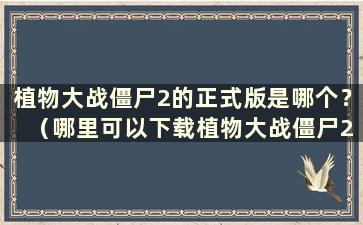 植物大战僵尸2的正式版是哪个？ （哪里可以下载植物大战僵尸2正式版）